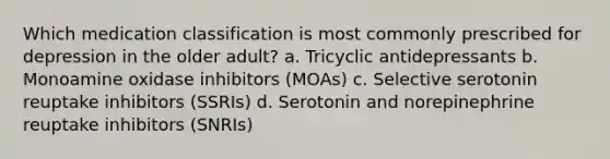 Which medication classification is most commonly prescribed for depression in the older adult? a. Tricyclic antidepressants b. Monoamine oxidase inhibitors (MOAs) c. Selective serotonin reuptake inhibitors (SSRIs) d. Serotonin and norepinephrine reuptake inhibitors (SNRIs)