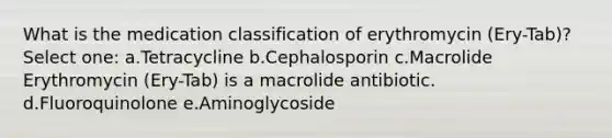 What is the medication classification of erythromycin (Ery-Tab)? Select one: a.Tetracycline b.Cephalosporin c.Macrolide Erythromycin (Ery-Tab) is a macrolide antibiotic. d.Fluoroquinolone e.Aminoglycoside