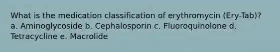 What is the medication classification of erythromycin (Ery-Tab)? a. Aminoglycoside b. Cephalosporin c. Fluoroquinolone d. Tetracycline e. Macrolide