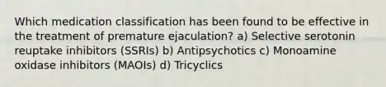 Which medication classification has been found to be effective in the treatment of premature ejaculation? a) Selective serotonin reuptake inhibitors (SSRIs) b) Antipsychotics c) Monoamine oxidase inhibitors (MAOIs) d) Tricyclics