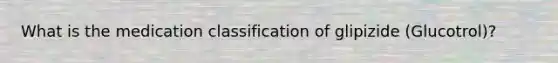 What is the medication classification of glipizide (Glucotrol)?