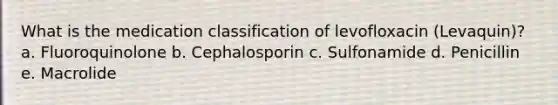 What is the medication classification of levofloxacin (Levaquin)? a. Fluoroquinolone b. Cephalosporin c. Sulfonamide d. Penicillin e. Macrolide