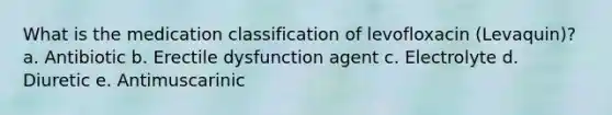 What is the medication classification of levofloxacin (Levaquin)? a. Antibiotic b. Erectile dysfunction agent c. Electrolyte d. Diuretic e. Antimuscarinic