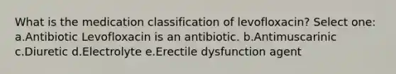 What is the medication classification of levofloxacin? Select one: a.Antibiotic Levofloxacin is an antibiotic. b.Antimuscarinic c.Diuretic d.Electrolyte e.Erectile dysfunction agent