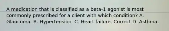 A medication that is classified as a beta-1 agonist is most commonly prescribed for a client with which condition? A. Glaucoma. B. Hypertension. C. Heart failure. Correct D. Asthma.