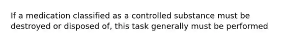 If a medication classified as a controlled substance must be destroyed or disposed of, this task generally must be performed