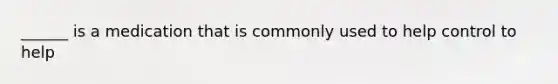 ______ is a medication that is commonly used to help control to help