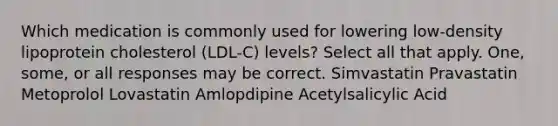 Which medication is commonly used for lowering low-density lipoprotein cholesterol (LDL-C) levels? Select all that apply. One, some, or all responses may be correct. Simvastatin Pravastatin Metoprolol Lovastatin Amlopdipine Acetylsalicylic Acid