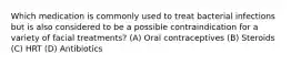 Which medication is commonly used to treat bacterial infections but is also considered to be a possible contraindication for a variety of facial treatments? (A) Oral contraceptives (B) Steroids (C) HRT (D) Antibiotics