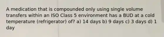 A medication that is compounded only using single volume transfers within an ISO Class 5 environment has a BUD at a cold temperature (refrigerator) of? a) 14 days b) 9 days c) 3 days d) 1 day