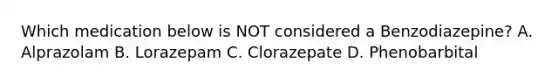 Which medication below is NOT considered a Benzodiazepine? A. Alprazolam B. Lorazepam C. Clorazepate D. Phenobarbital