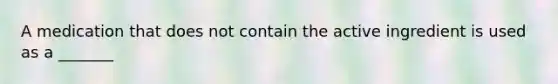 A medication that does not contain the active ingredient is used as a _______