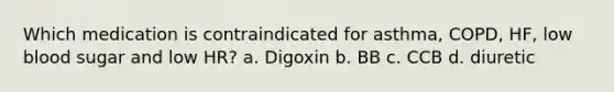 Which medication is contraindicated for asthma, COPD, HF, low blood sugar and low HR? a. Digoxin b. BB c. CCB d. diuretic