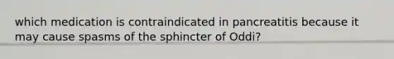 which medication is contraindicated in pancreatitis because it may cause spasms of the sphincter of Oddi?