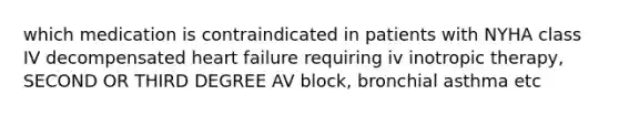 which medication is contraindicated in patients with NYHA class IV decompensated heart failure requiring iv inotropic therapy, SECOND OR THIRD DEGREE AV block, bronchial asthma etc