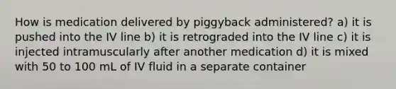 How is medication delivered by piggyback administered? a) it is pushed into the IV line b) it is retrograded into the IV line c) it is injected intramuscularly after another medication d) it is mixed with 50 to 100 mL of IV fluid in a separate container