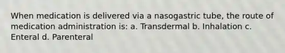 When medication is delivered via a nasogastric tube, the route of medication administration is: a. Transdermal b. Inhalation c. Enteral d. Parenteral