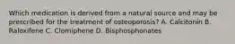 Which medication is derived from a natural source and may be prescribed for the treatment of osteoporosis? A. Calcitonin B. Raloxifene C. Clomiphene D. Bisphosphonates