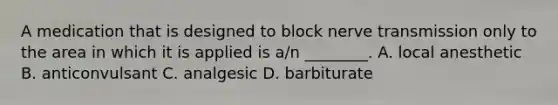 A medication that is designed to block nerve transmission only to the area in which it is applied is​ a/n ________. A. local anesthetic B. anticonvulsant C. analgesic D. barbiturate