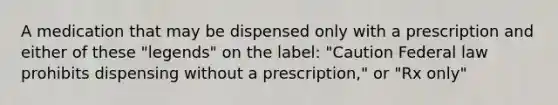 A medication that may be dispensed only with a prescription and either of these "legends" on the label: "Caution Federal law prohibits dispensing without a prescription," or "Rx only"