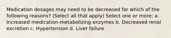 Medication dosages may need to be decreased for which of the following reasons? (Select all that apply) Select one or more: a. Increased medication-metabolizing enzymes b. Decreased renal excretion c. Hypertension d. Liver failure