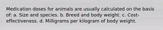 Medication doses for animals are usually calculated on the basis of: a. Size and species. b. Breed and body weight. с. Cost-effectiveness. d. Milligrams per kilogram of body weight.