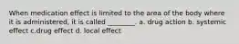 When medication effect is limited to the area of the body where it is administered, it is called ________. a. drug action b. systemic effect c.drug effect d. local effect