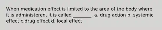 When medication effect is limited to the area of the body where it is administered, it is called ________. a. drug action b. systemic effect c.drug effect d. local effect