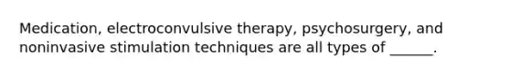 Medication, electroconvulsive therapy, psychosurgery, and noninvasive stimulation techniques are all types of ______.