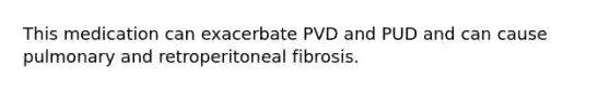 This medication can exacerbate PVD and PUD and can cause pulmonary and retroperitoneal fibrosis.