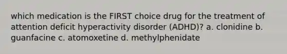 which medication is the FIRST choice drug for the treatment of attention deficit hyperactivity disorder (ADHD)? a. clonidine b. guanfacine c. atomoxetine d. methylphenidate