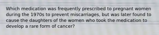 Which medication was frequently prescribed to pregnant women during the 1970s to prevent miscarriages, but was later found to cause the daughters of the women who took the medication to develop a rare form of cancer?