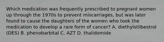 Which medication was frequently prescribed to pregnant women up through the 1970s to prevent miscarriages, but was later found to cause the daughters of the women who took the medication to develop a rare form of cancer? A. diethylstilbestrol (DES) B. phenobarbital C. AZT D. thalidomide