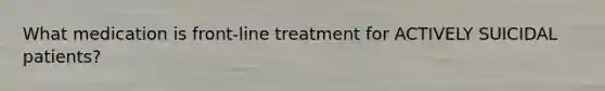 What medication is front-line treatment for ACTIVELY SUICIDAL patients?