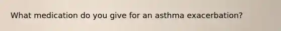 What medication do you give for an asthma exacerbation?