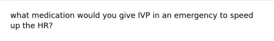 what medication would you give IVP in an emergency to speed up the HR?