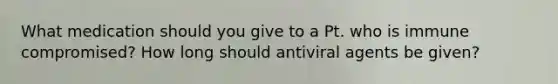 What medication should you give to a Pt. who is immune compromised? How long should antiviral agents be given?