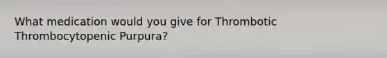 What medication would you give for Thrombotic Thrombocytopenic Purpura?