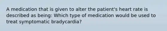 A medication that is given to alter the patient's heart rate is described as being: Which type of medication would be used to treat symptomatic bradycardia?