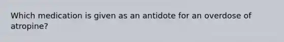 Which medication is given as an antidote for an overdose of atropine?