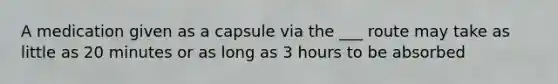 A medication given as a capsule via the ___ route may take as little as 20 minutes or as long as 3 hours to be absorbed