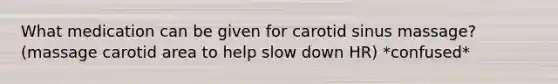 What medication can be given for carotid sinus massage? (massage carotid area to help slow down HR) *confused*