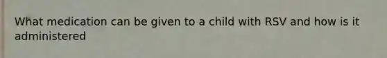 What medication can be given to a child with RSV and how is it administered