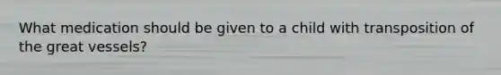 What medication should be given to a child with transposition of the great vessels?