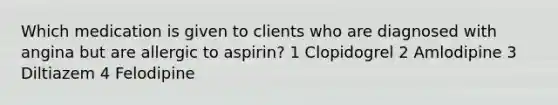 Which medication is given to clients who are diagnosed with angina but are allergic to aspirin? 1 Clopidogrel 2 Amlodipine 3 Diltiazem 4 Felodipine