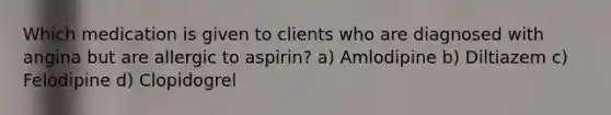 Which medication is given to clients who are diagnosed with angina but are allergic to aspirin? a) Amlodipine b) Diltiazem c) Felodipine d) Clopidogrel