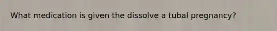 What medication is given the dissolve a tubal pregnancy?
