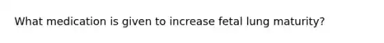 What medication is given to increase fetal lung maturity?