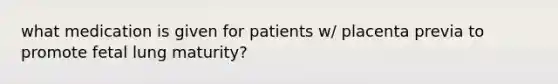 what medication is given for patients w/ placenta previa to promote fetal lung maturity?