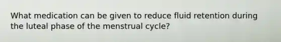 What medication can be given to reduce fluid retention during the luteal phase of the menstrual cycle?